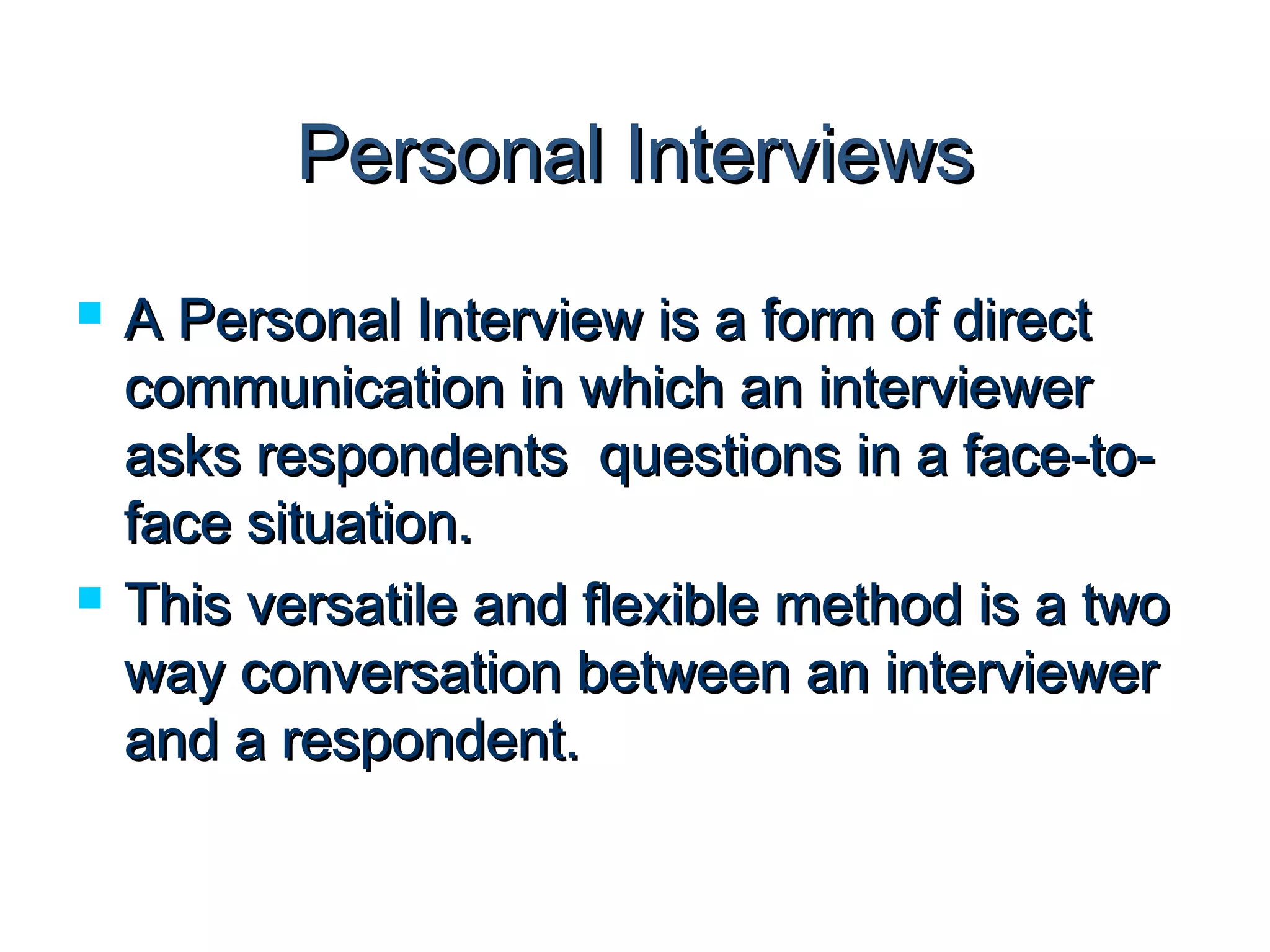 PPeerrssoonnaall IInntteerrvviieewwss 
 AA PPeerrssoonnaall IInntteerrvviieeww iiss aa ffoorrmm ooff ddiirreecctt 
ccoommmmuunniiccaattiioonn iinn wwhhiicchh aann iinntteerrvviieewweerr 
aasskkss rreessppoonnddeennttss qquueessttiioonnss iinn aa ffaaccee--ttoo-- 
ffaaccee ssiittuuaattiioonn.. 
 TThhiiss vveerrssaattiillee aanndd fflleexxiibbllee mmeetthhoodd iiss aa ttwwoo 
wwaayy ccoonnvveerrssaattiioonn bbeettwweeeenn aann iinntteerrvviieewweerr 
aanndd aa rreessppoonnddeenntt.. 
 