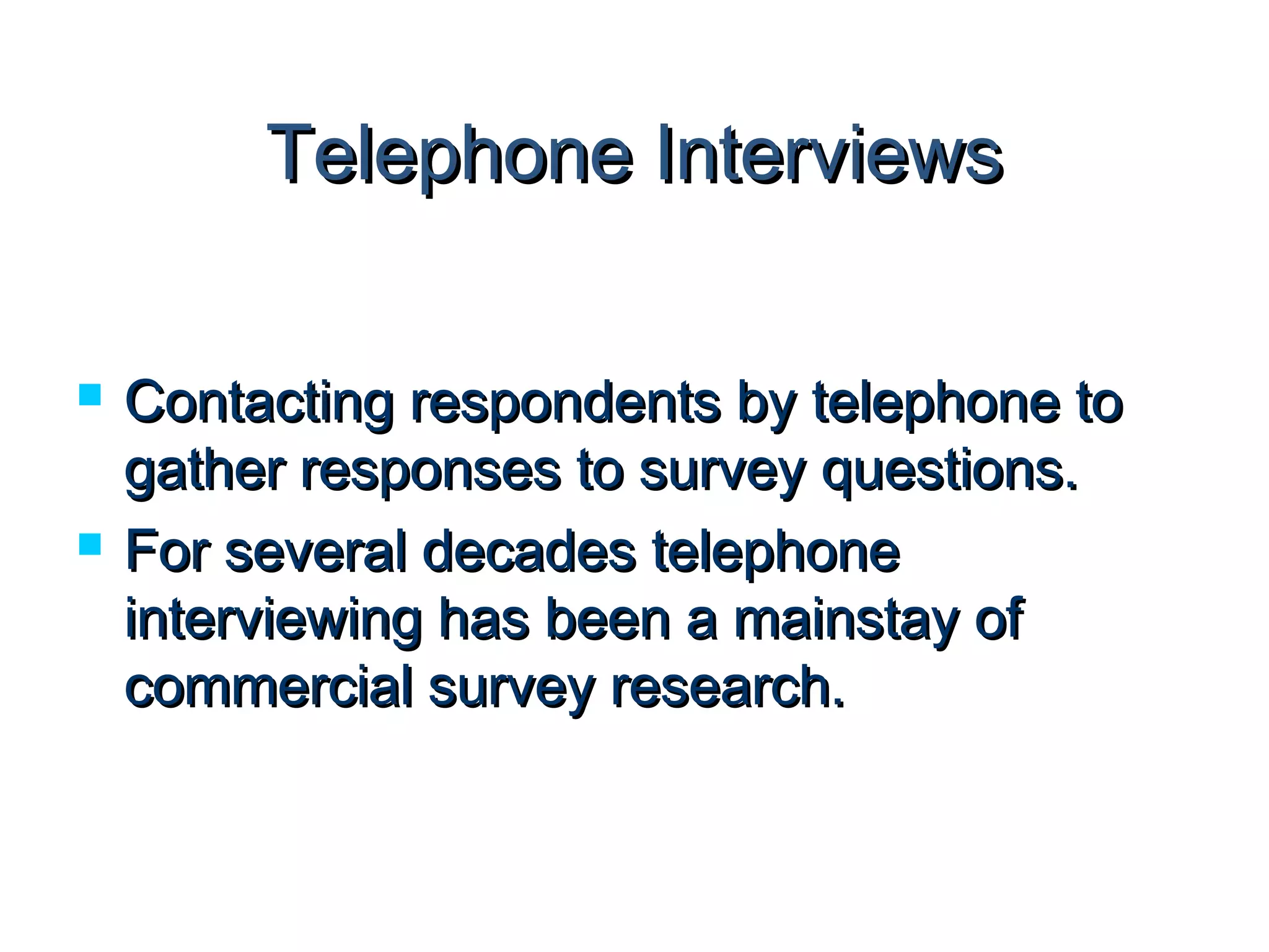 TTeelleepphhoonnee IInntteerrvviieewwss 
 CCoonnttaaccttiinngg rreessppoonnddeennttss bbyy tteelleepphhoonnee ttoo 
ggaatthheerr rreessppoonnsseess ttoo ssuurrvveeyy qquueessttiioonnss.. 
 FFoorr sseevveerraall ddeeccaaddeess tteelleepphhoonnee 
iinntteerrvviieewwiinngg hhaass bbeeeenn aa mmaaiinnssttaayy ooff 
ccoommmmeerrcciiaall ssuurrvveeyy rreesseeaarrcchh.. 
 