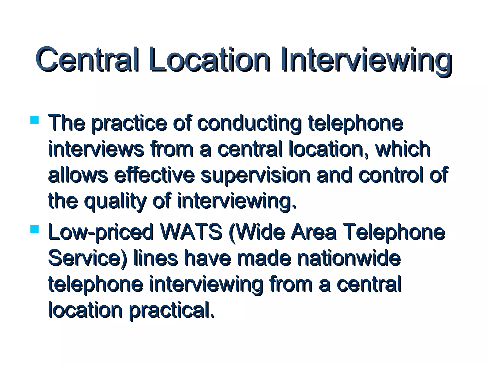 CCeennttrraall LLooccaattiioonn IInntteerrvviieewwiinngg 
 TThhee pprraaccttiiccee ooff ccoonndduuccttiinngg tteelleepphhoonnee 
iinntteerrvviieewwss ffrroomm aa cceennttrraall llooccaattiioonn,, wwhhiicchh 
aalllloowwss eeffffeeccttiivvee ssuuppeerrvviissiioonn aanndd ccoonnttrrooll ooff 
tthhee qquuaalliittyy ooff iinntteerrvviieewwiinngg.. 
 LLooww--pprriicceedd WWAATTSS ((WWiiddee AArreeaa TTeelleepphhoonnee 
SSeerrvviiccee)) lliinneess hhaavvee mmaaddee nnaattiioonnwwiiddee 
tteelleepphhoonnee iinntteerrvviieewwiinngg ffrroomm aa cceennttrraall 
llooccaattiioonn pprraaccttiiccaall.. 
 