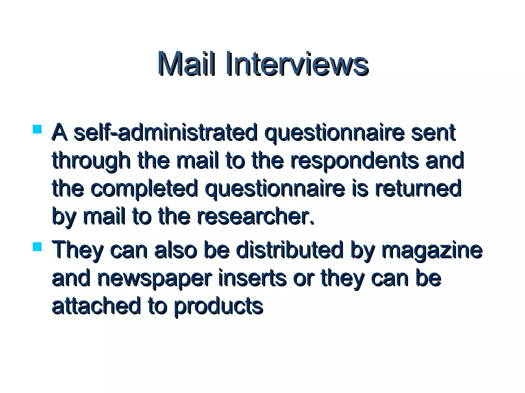 MMaaiill IInntteerrvviieewwss 
 AA sseellff--aaddmmiinniissttrraatteedd qquueessttiioonnnnaaiirree sseenntt 
tthhrroouugghh tthhee mmaaiill ttoo tthhee rreessppoonnddeennttss aanndd 
tthhee ccoommpplleetteedd qquueessttiioonnnnaaiirree iiss rreettuurrnneedd 
bbyy mmaaiill ttoo tthhee rreesseeaarrcchheerr.. 
 TThheeyy ccaann aallssoo bbee ddiissttrriibbuutteedd bbyy mmaaggaazziinnee 
aanndd nneewwssppaappeerr iinnsseerrttss oorr tthheeyy ccaann bbee 
aattttaacchheedd ttoo pprroodduuccttss 
 