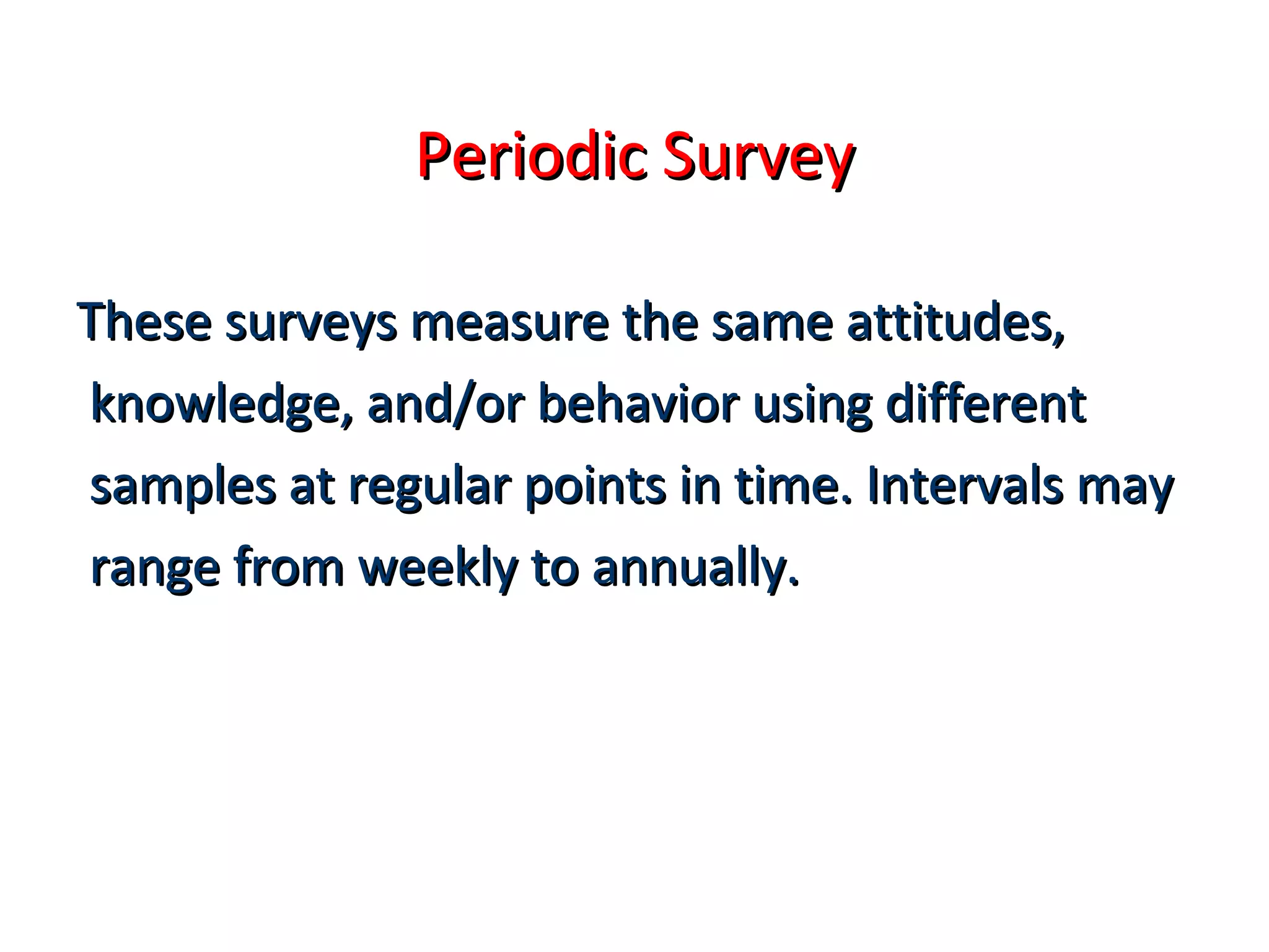 PPeerriiooddiicc SSuurrvveeyy 
TThheessee ssuurrvveeyyss mmeeaassuurree tthhee ssaammee aattttiittuuddeess,, 
kknnoowwlleeddggee,, aanndd//oorr bbeehhaavviioorr uussiinngg ddiiffffeerreenntt 
ssaammpplleess aatt rreegguullaarr ppooiinnttss iinn ttiimmee.. IInntteerrvvaallss mmaayy 
rraannggee ffrroomm wweeeekkllyy ttoo aannnnuuaallllyy.. 
 