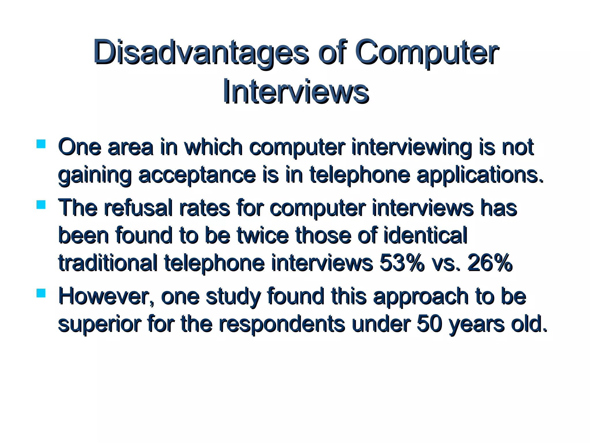Disadvantages ooff CCoommppuutteerr 
IInntteerrvviieewwss 
 OOnnee aarreeaa iinn wwhhiicchh ccoommppuutteerr iinntteerrvviieewwiinngg iiss nnoott 
ggaaiinniinngg aacccceeppttaannccee iiss iinn tteelleepphhoonnee aapppplliiccaattiioonnss.. 
 TThhee rreeffuussaall rraatteess ffoorr ccoommppuutteerr iinntteerrvviieewwss hhaass 
bbeeeenn ffoouunndd ttoo bbee ttwwiiccee tthhoossee ooff iiddeennttiiccaall 
ttrraaddiittiioonnaall tteelleepphhoonnee iinntteerrvviieewwss 5533%% vvss.. 2266%% 
 HHoowweevveerr,, oonnee ssttuuddyy ffoouunndd tthhiiss aapppprrooaacchh ttoo bbee 
ssuuppeerriioorr ffoorr tthhee rreessppoonnddeennttss uunnddeerr 5500 yyeeaarrss oolldd.. 
