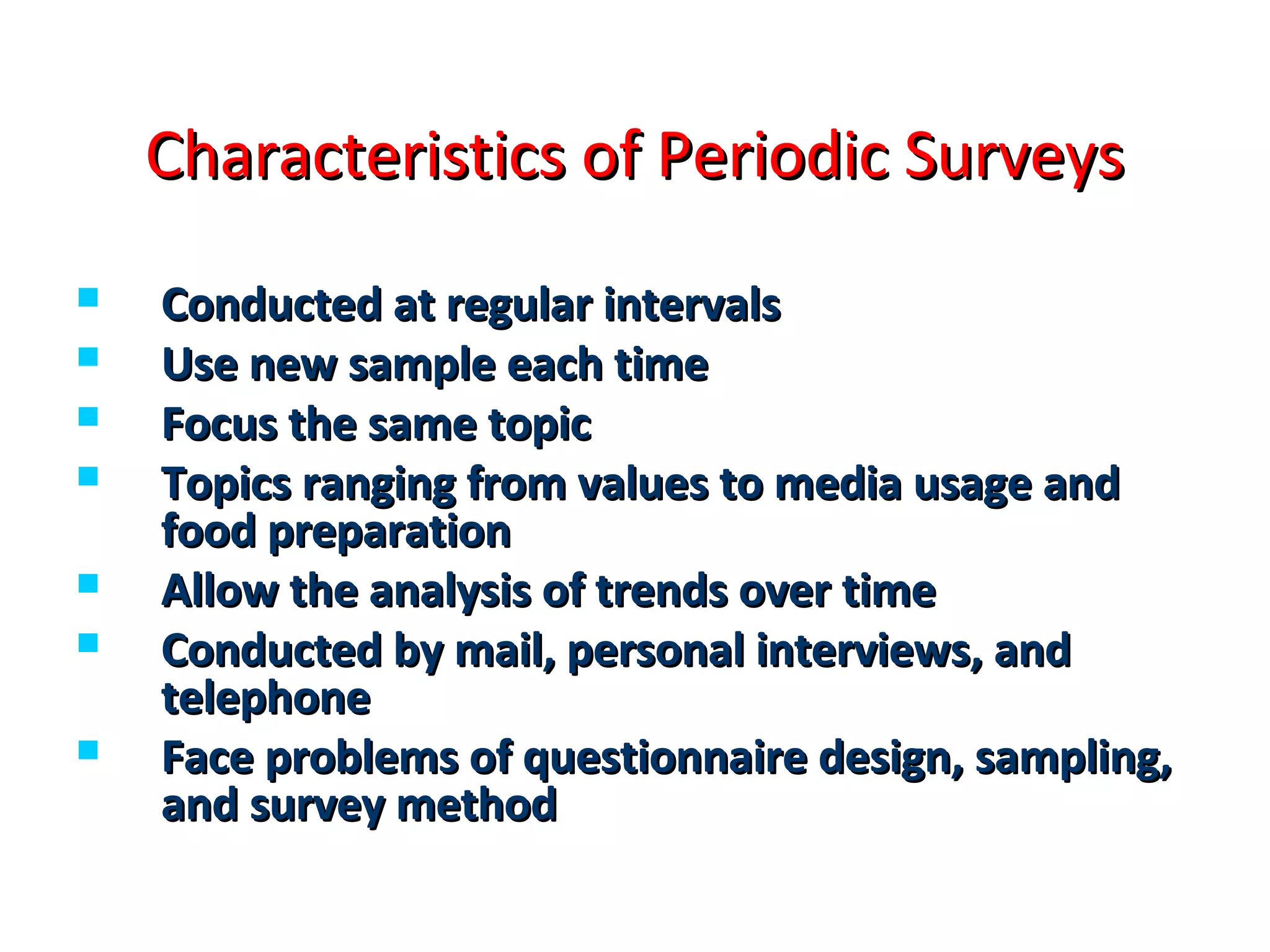 Characteristics ooff PPeerriiooddiicc SSuurrvveeyyss 
 CCoonndduucctteedd aatt rreegguullaarr iinntteerrvvaallss 
 UUssee nneeww ssaammppllee eeaacchh ttiimmee 
 FFooccuuss tthhee ssaammee ttooppiicc 
 TTooppiiccss rraannggiinngg ffrroomm vvaalluueess ttoo mmeeddiiaa uussaaggee aanndd 
ffoooodd pprreeppaarraattiioonn 
 AAllllooww tthhee aannaallyyssiiss ooff ttrreennddss oovveerr ttiimmee 
 CCoonndduucctteedd bbyy mmaaiill,, ppeerrssoonnaall iinntteerrvviieewwss,, aanndd 
tteelleepphhoonnee 
 FFaaccee pprroobblleemmss ooff qquueessttiioonnnnaaiirree ddeessiiggnn,, ssaammpplliinngg,, 
aanndd ssuurrvveeyy mmeetthhoodd 
 