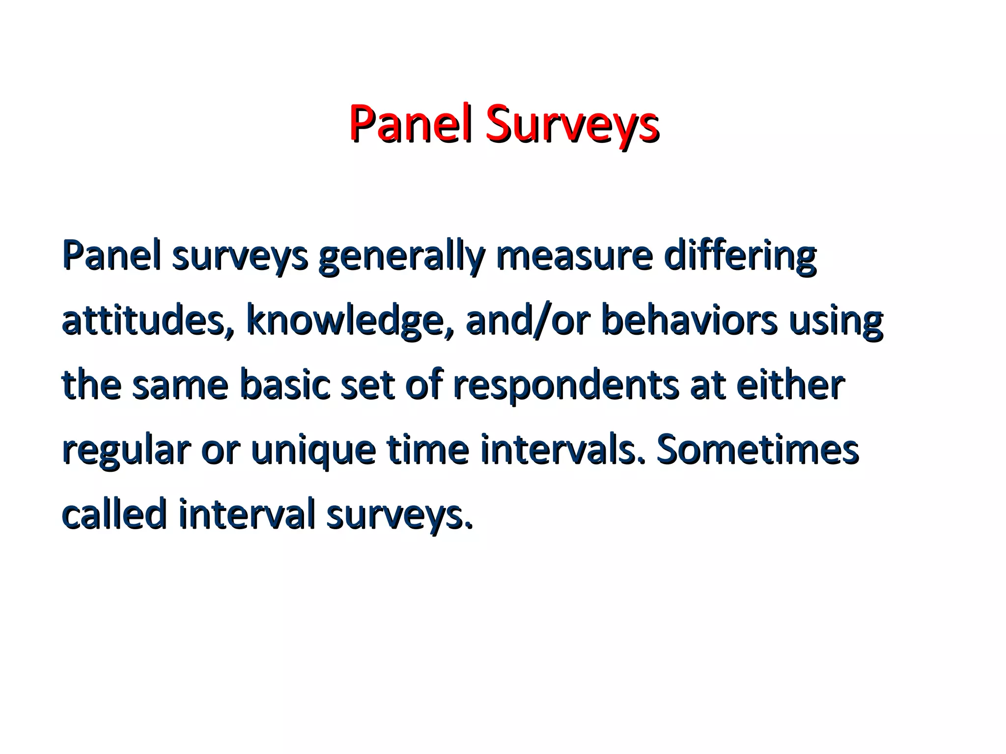 PPaanneell SSuurrvveeyyss 
PPaanneell ssuurrvveeyyss ggeenneerraallllyy mmeeaassuurree ddiiffffeerriinngg 
aattttiittuuddeess,, kknnoowwlleeddggee,, aanndd//oorr bbeehhaavviioorrss uussiinngg 
tthhee ssaammee bbaassiicc sseett ooff rreessppoonnddeennttss aatt eeiitthheerr 
rreegguullaarr oorr uunniiqquuee ttiimmee iinntteerrvvaallss.. SSoommeettiimmeess 
ccaalllleedd iinntteerrvvaall ssuurrvveeyyss.. 
 