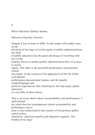 8
When Education Quality Speaks,
Education Equality Answers
Chapter 8 was written in 2008. As the reader will readily note,
an ap-
plication of the logic of social equity in public administrationto
the field
of public education has the great advantage of wrestling with
two of the
primary forces in modern public administration.One, of course,
is social
equity. The other is the powerful performance measurement
reform
movement. In the context of the application of the No Child
Left Behind
performance measurement regime, and the equally
compellinglegal and
political expectations that schooling be fair and equal, public
education
is a crucible of these forces.
This is an essay about school accountability and performance. I
shall defend
the claim that the contemporary school accountability and
performance move-
ment is best understood in the context of two primary public
school policy
objectives: education quality and education equality. The
burden of my argu-
 