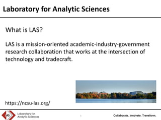 Collaborate. Innovate. Transform.1
Laboratory for Analytic Sciences
What is LAS?
LAS is a mission-oriented academic-industry-government
research collaboration that works at the intersection of
technology and tradecraft.
https://ncsu-las.org/
 