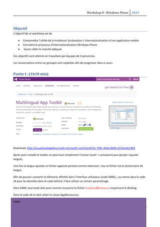 Workshop 8 : Windows Phone 2013
1
Objectif
L’objectif de ce workshop est de
 Comprendre l’utilité de la traslation/ localosation / internationalisation d’une application mobile
 Connaitre le processus d’internationalisation Windows Phone
 Savoir cibler le marché adéquat
Ces objectifs sont atteints en travaillant par équipes de 2 personnes.
Les conversations entre ces groupes sont exploités afin de progresser dans e cours.
Partie I : (1h30 min)
Download: http://visualstudiogallery.msdn.microsoft.com/5e2a913c-709c-44e6-8b90-a552eede1903
Aprés avoir installé le toolkit, on peut tout simplement l’activer (outil -> activation) puis (projet->ajouter
langue).
Une fois la langue ajoutée un fichier apparait portant comme extension .resx ce fichier est le dictionnaire de
langue.
Afin de pouvoir convertir le éléments affichés dans l’interface utilisateur (code XAML) , ou meme dans le code
c# pour les données dans le code behind, il faut utiliser un certain paramétrage.
Dans XAML tout texte doit avoir comme ressource le fichier LocalizedResources moyennant le Binding.
Dans le code c# on doit utilier la classe AppRessources.
XAML
 