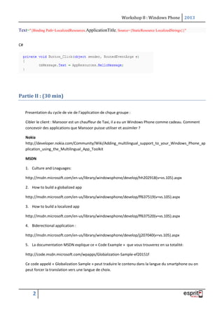 Workshop 8 : Windows Phone 2013
2
Text="{Binding Path=LocalizedResources.ApplicationTitle, Source={StaticResource LocalizedStrings}}"
C#
Partie II : (30 min)
Presentation du cycle de vie de l’application de chque groupe :
Cibler le client : Mansoor est un chauffeur de Taxi, il a eu un Windows Phone comme cadeau. Comment
concevoir des applications que Mansoor puisse utiliser et assimiler ?
Nokia
http://developer.nokia.com/Community/Wiki/Adding_multilingual_support_to_your_Windows_Phone_ap
plication_using_the_Multilingual_App_Toolkit
MSDN
1. Culture and Lnaguages:
http://msdn.microsoft.com/en-us/library/windowsphone/develop/hh202918(v=vs.105).aspx
2. How to build a globalized app
http://msdn.microsoft.com/en-us/library/windowsphone/develop/ff637519(v=vs.105).aspx
3. How to build a localized app
http://msdn.microsoft.com/en-us/library/windowsphone/develop/ff637520(v=vs.105).aspx
4. Biderectional application :
http://msdn.microsoft.com/en-us/library/windowsphone/develop/jj207040(v=vs.105).aspx
5. La documentation MSDN explique ce « Code Example » que vous trouverez en sa totalité:
http://code.msdn.microsoft.com/wpapps/Globalization-Sample-ef20151f
Ce code appelé « Globalization Sample » peut traduire le contenu dans la langue du smartphone ou on
peut forcer la translation vers une langue de choix.
 