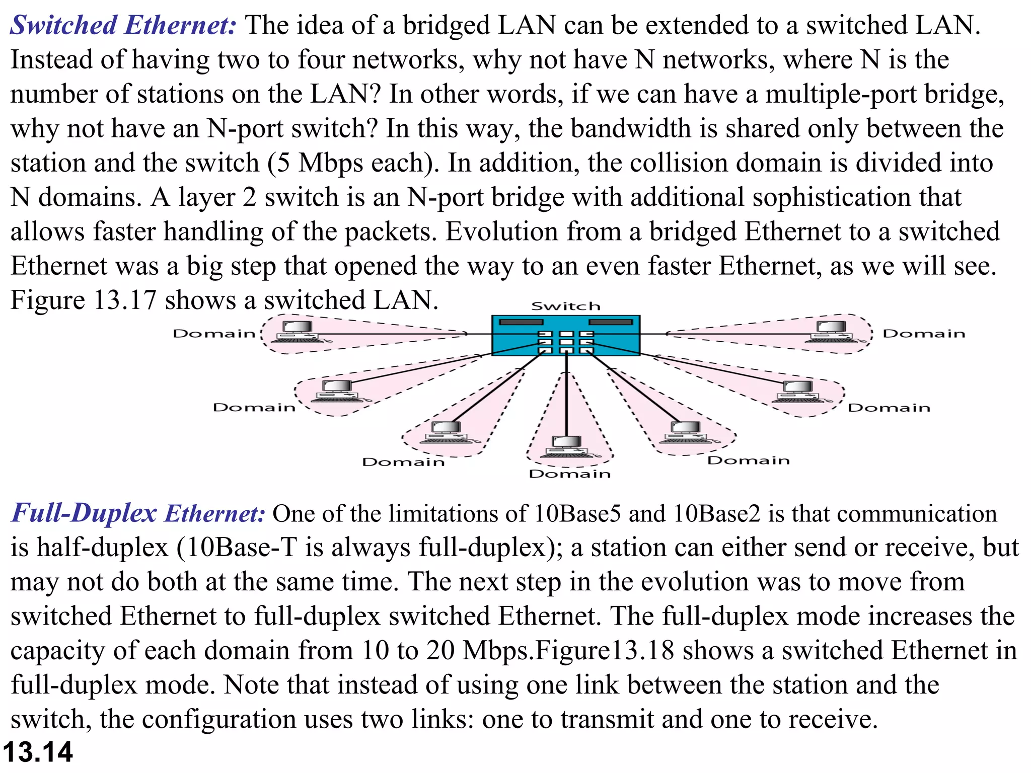 Switched Ethernet:  The idea of a bridged LAN can be extended to a switched LAN. Instead of having two to four networks, why not have N networks, where N is the number of stations on the LAN? In other words, if we can have a multiple-port bridge, why not have an N-port switch? In this way, the bandwidth is shared only between the station and the switch (5 Mbps each). In addition, the collision domain is divided into N domains. A layer 2 switch is an N-port bridge with additional sophistication that allows faster handling of the packets. Evolution from a bridged Ethernet to a switched Ethernet was a big step that opened the way to an even faster Ethernet, as we will see. Figure 13.17 shows a switched LAN.  Full-Duplex  Ethernet:  One of the limitations of 10Base5 and 10Base2 is that communication  is half-duplex (10Base-T is always full-duplex); a station can either send or receive, but may not do both at the same time. The next step in the evolution was to move from switched Ethernet to full-duplex switched Ethernet. The full-duplex mode increases the capacity of each domain from 10 to 20 Mbps.Figure13.18 shows a switched Ethernet in full-duplex mode. Note that instead of using one link between the station and the switch, the configuration uses two links: one to transmit and one to receive.  