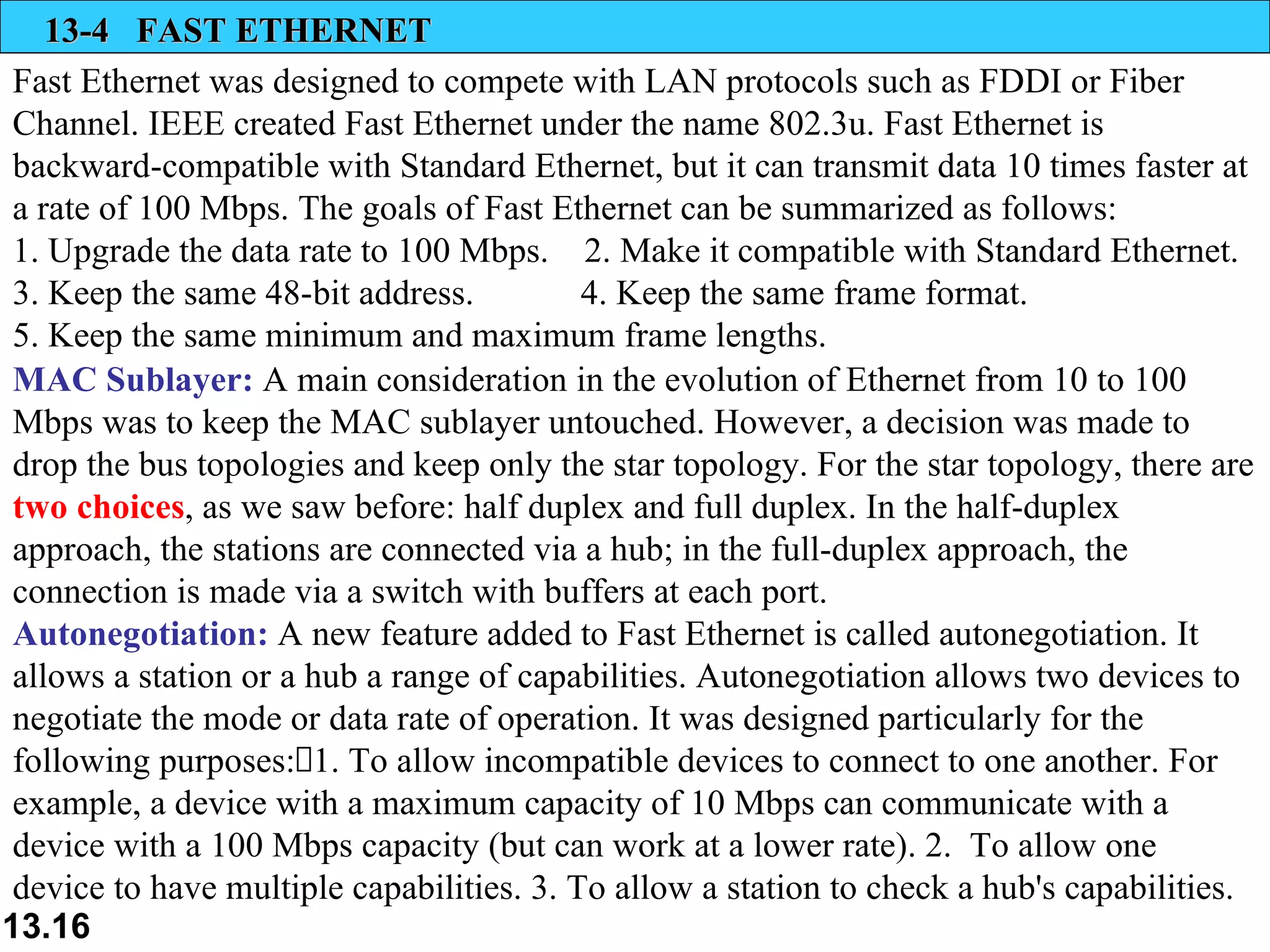 13-4  FAST ETHERNET Fast Ethernet was designed to compete with LAN protocols such as FDDI or Fiber Channel. IEEE created Fast Ethernet under the name 802.3u. Fast Ethernet is backward-compatible with Standard Ethernet, but it can transmit data 10 times faster at a rate of 100 Mbps. The goals of Fast Ethernet can be summarized as follows:  1. Upgrade the data rate to 100 Mbps.  2. Make it compatible with Standard Ethernet.  3. Keep the same 48-bit address.  4. Keep the same frame format.  5. Keep the same minimum and maximum frame lengths.  MAC Sublayer:  A main consideration in the evolution of Ethernet from 10 to 100 Mbps was to keep the MAC sublayer untouched. However, a decision was made to drop the bus topologies and keep only the star topology. For the star topology, there are  two choices , as we saw before: half duplex and full duplex. In the half-duplex approach, the stations are connected via a hub; in the full-duplex approach, the connection is made via a switch with buffers at each port.  Autonegotiation:  A new feature added to Fast Ethernet is called autonegotiation. It allows a station or a hub a range of capabilities. Autonegotiation allows two devices to negotiate the mode or data rate of operation. It was designed particularly for the following purposes:1. To allow incompatible devices to connect to one another. For example, a device with a maximum capacity of 10 Mbps can communicate with a device with a 100 Mbps capacity (but can work at a lower rate). 2.  To allow one device to have multiple capabilities. 3. To allow a station to check a hub's capabilities. 