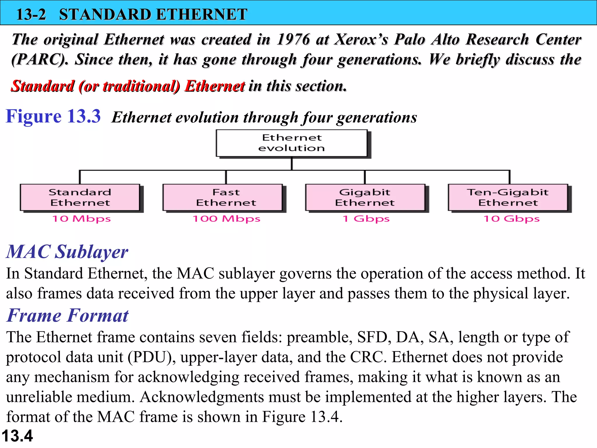 13-2  STANDARD ETHERNET The original Ethernet was created in 1976 at Xerox’s Palo Alto Research Center (PARC). Since then, it has gone through four generations. We briefly discuss the  Standard (or traditional) Ethernet  in this section.   Figure 13.3  Ethernet evolution through four generations MAC Sublayer   In Standard Ethernet, the MAC sublayer governs the operation of the access method. It also frames data received from the upper layer and passes them to the physical layer.  Frame Format   The Ethernet frame contains seven fields: preamble, SFD, DA, SA, length or type of  protocol data unit (PDU), upper-layer data, and the CRC. Ethernet does not provide any mechanism for acknowledging received frames, making it what is known as an unreliable medium. Acknowledgments must be implemented at the higher layers. The format of the MAC frame is shown in Figure 13.4.  