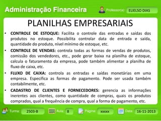 Turma: 2503-B Aula: 10 Pág: 10 a 17 Data: 18-jan-12 
2503-B 8 xxxxx 16-11-2013 
Instrutor: Ricardo Paladini Matos 
ELIELSO DIAS 
PLANILHAS EMPRESARIAIS 
• CONTROLE DE ESTOQUE: Facilita o controle das entradas e saídas dos 
produtos no estoque. Possibilita controlar data de entrada e saída, 
quantidade do produto, nível mínimo de estoque, etc. 
• CONTROLE DE VENDAS: controla todas as formas de vendas de produtos, 
comissão dos vendedores, etc., pode gerar baixa na planilha de estoque, 
calcula o faturamento da empresa, pode também alimentar a planilha de 
fluxo de caixa, etc. 
• FLUXO DE CAIXA: controla as entradas e saídas monetárias em uma 
empresa. Especifica as formas de pagamento. Pode ser usada também 
contabilmente, etc. 
• CADASTRO DE CLIENTES E FORNECEDORES: gerencia as informações 
inerentes aos clientes, como quantidade de compras, quais os produtos 
comprados, qual a frequência de compra, qual a forma de pagamento, etc. 
 