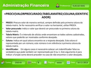 Turma: 2503-B Aula: 10 Pág: 10 a 17 Data: 18-jan-12 
2503-B 8 xxxxx 16-11-2013 
Instrutor: Ricardo Paladini Matos 
ELIELSO DIAS 
=PROCV(VALORPROCURADO;TABELAMATRIZ;COLUNA;IDENTIFIC 
ADOR) 
• PROCV: Procura valor de maneira vertical, sempre definido pela primeira coluna da 
tabela matriz. Se for necessário verificar o valor na horizontal, utilize PROCH. 
• Valor procurado: indica o valor que deverá ser procurado na primeira coluna da 
tabela matriz. 
• Tabela Matriz: É o intervalo de células onde encontram-se todos valores cadastrados, 
valores que poderão ser mostrados conforme desejado. 
• Coluna: Indica em qual coluna encontra-se a resposta desejada. Esta coluna é 
representada por um número; este número é em referência à primeira coluna da 
tabela matriz. 
• Identificador: Em alguns casos é necessário colocar um indentificador falso ou 
verdadeiro que pode também ser representado por 0 ou 1. Este argumento é para 
indicar a função como deverá proceder no caso de não encontrar o valor desejado. 
 