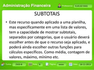 Turma: 2503-B Aula: 10 Pág: 10 a 17 Data: 18-jan-12 
2503-B 8 xxxxx 16-11-2013 
Instrutor: Ricardo Paladini Matos 
ELIELSO DIAS 
SUBTOTAIS 
• Este recurso quando aplicado a uma planilha, 
mas especificamente em uma lista de valores, 
tem a capacidade de mostrar subtotais, 
separados por categorias, que o usuário deverá 
escolher antes de que o recurso seja aplicado, e 
poderá ainda escolher outras funções para 
cálculos específicos. Como média, contagem de 
valores, máximo, mínimo etc. 
 