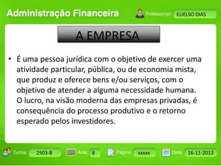 Turma: 2503-B Aula: 10 Pág: 10 a 17 Data: 18-jan-12 
2503-B 8 xxxxx 16-11-2013 
Instrutor: Ricardo Paladini Matos 
ELIELSO DIAS 
A EMPRESA 
• É uma pessoa jurídica com o objetivo de exercer uma 
atividade particular, pública, ou de economia mista, 
que produz e oferece bens e/ou serviços, com o 
objetivo de atender a alguma necessidade humana. 
O lucro, na visão moderna das empresas privadas, é 
consequência do processo produtivo e o retorno 
esperado pelos investidores. 
 