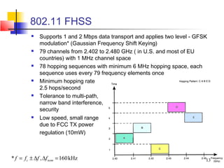 802.11 FHSS
             Supports 1 and 2 Mbps data transport and applies two level - GFSK
              modulation* (Gaussian Frequency Shift Keying)
             79 channels from 2.402 to 2.480 GHz ( in U.S. and most of EU
              countries) with 1 MHz channel space
             78 hopping sequences with minimum 6 MHz hopping space, each
              sequence uses every 79 frequency elements once
             Minimum hopping rate
              2.5 hops/second
             Tolerance to multi-path,
              narrow band interference,
              security
             Low speed, small range
              due to FCC TX power
              regulation (10mW)



* f = f c ± ∆f , ∆f nom = 160 kHz                                             13
 