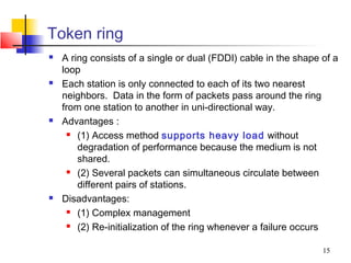 Token ring
   A ring consists of a single or dual (FDDI) cable in the shape of a
    loop
   Each station is only connected to each of its two nearest
    neighbors. Data in the form of packets pass around the ring
    from one station to another in uni-directional way.
   Advantages :
       (1) Access method supports heavy load without

        degradation of performance because the medium is not
        shared.
       (2) Several packets can simultaneous circulate between

        different pairs of stations.
   Disadvantages:
       (1) Complex management

       (2) Re-initialization of the ring whenever a failure occurs



                                                                  15
 