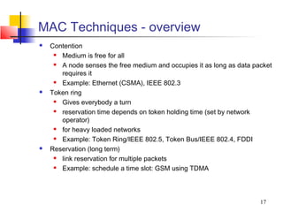 MAC Techniques - overview
   Contention
      Medium is free for all
      A node senses the free medium and occupies it as long as data packet
       requires it
      Example: Ethernet (CSMA), IEEE 802.3
   Token ring
      Gives everybody a turn
      reservation time depends on token holding time (set by network
       operator)
      for heavy loaded networks
      Example: Token Ring/IEEE 802.5, Token Bus/IEEE 802.4, FDDI
   Reservation (long term)
      link reservation for multiple packets
      Example: schedule a time slot: GSM using TDMA



                                                                       17
 