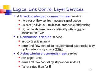 Logical Link Control Layer Services
   A Unacknowledged connectionless service
      no error or flow control - no ack-signal usage

      unicast (individual), multicast, broadcast addressing

      higher levels take care or reliability - thus fast for

       instance for TCP
   B Connection oriented service
      supports unicast only

      error and flow control for lost/damaged data packets by

       cyclic redundancy check (CRC)
   C Acknowledged connectionless service
      ack-signal used

      error and flow control by stop-and-wait ARQ

      faster setup than for B

                                                          21
 