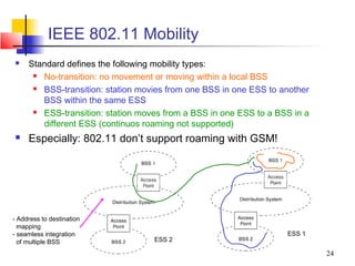 IEEE 802.11 Mobility
    Standard defines the following mobility types:
       No-transition: no movement or moving within a local BSS
       BSS-transition: station movies from one BSS in one ESS to another
        BSS within the same ESS
       ESS-transition: station moves from a BSS in one ESS to a BSS in a
        different ESS (continuos roaming not supported)
    Especially: 802.11 don’t support roaming with GSM!




- Address to destination
  mapping
- seamless integration                                             ESS 1
  of multiple BSS                  ESS 2

                                                                            24
 