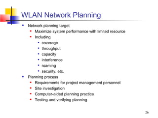 WLAN Network Planning
   Network planning target
       Maximize system performance with limited resource
       Including
           coverage

           throughput

           capacity

           interference

           roaming

           security, etc.

   Planning process
       Requirements for project management personnel
       Site investigation
       Computer-aided planning practice
       Testing and verifying planning


                                                            26
 