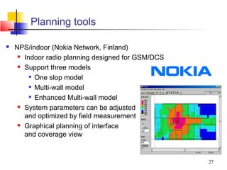 Planning tools

   NPS/indoor (Nokia Network, Finland)
      Indoor radio planning designed for GSM/DCS

      Support three models

         
           One slop model
         
           Multi-wall model
          Enhanced Multi-wall model

      System parameters can be adjusted

       and optimized by field measurement
      Graphical planning of interface

       and coverage view


                                                    27
 