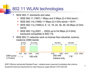 802.11 WLAN technologies
             IEEE 802.11 standards and rates
                IEEE 802.11 (1997) 1 Mbps and 2 Mbps (2.4 GHz band )
                IEEE 802.11b (1999) 11 Mbps (2.4 GHz band) = Wi-Fi
                IEEE 802.11a (1999) 6, 9, 12, 18, 24, 36, 48, 54 Mbps (5 GHz
                 band)
                IEEE 802.11g (2001 ... 2003) up to 54 Mbps (2.4 GHz)
                 backward compatible to 802.11b
             IEEE 802.11 networks work on license free industrial, science,
              medicine (ISM) bands:
                     26 MHz       83.5 MHz                          200 MHz         255 MHz




                  902    928   2400     2484                 5150        5350   5470          5725 f/MHz
 EIRP power                     100 mW                         200 mW                  1W
 in Finland                                                    indoors only

EIRP: Effective Isotropically Radiated Power - radiated power measured immediately after antenna
                                                                                                           3
Equipment technical requirements for radio frequency usage defined in ETS 300 328
 