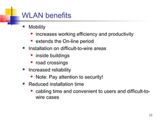 WLAN benefits
   Mobility
      increases working efficiency and productivity

      extends the On-line period

   Installation on difficult-to-wire areas
      inside buildings

      road crossings

   Increased reliability
      Note: Pay attention to security!

   Reduced installation time
      cabling time and convenient to users and difficult-to-

       wire cases


                                                            33
 