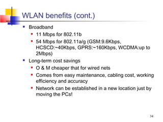 WLAN benefits (cont.)
   Broadband
      11 Mbps for 802.11b

      54 Mbps for 802.11a/g (GSM:9.6Kbps,

       HCSCD:~40Kbps, GPRS:~160Kbps, WCDMA:up to
       2Mbps)
   Long-term cost savings
      O & M cheaper that for wired nets

      Comes from easy maintenance, cabling cost, working

       efficiency and accuracy
      Network can be established in a new location just by

       moving the PCs!



                                                         34
 