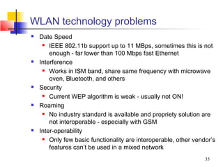 WLAN technology problems
   Date Speed
      IEEE 802.11b support up to 11 MBps, sometimes this is not

        enough - far lower than 100 Mbps fast Ethernet
   Interference
      Works in ISM band, share same frequency with microwave

        oven, Bluetooth, and others
   Security
      Current WEP algorithm is weak - usually not ON!

   Roaming
      No industry standard is available and propriety solution are

        not interoperable - especially with GSM
   Inter-operability
      Only few basic functionality are interoperable, other vendor’s

        features can’t be used in a mixed network
                                                                 35
 