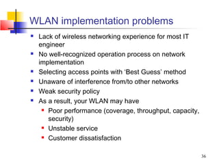 WLAN implementation problems
   Lack of wireless networking experience for most IT
    engineer
   No well-recognized operation process on network
    implementation
   Selecting access points with ‘Best Guess’ method
   Unaware of interference from/to other networks
   Weak security policy
   As a result, your WLAN may have
      Poor performance (coverage, throughput, capacity,

       security)
      Unstable service

      Customer dissatisfaction




                                                           36
 
