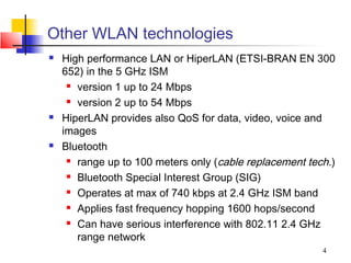 Other WLAN technologies
   High performance LAN or HiperLAN (ETSI-BRAN EN 300
    652) in the 5 GHz ISM
      version 1 up to 24 Mbps

      version 2 up to 54 Mbps

   HiperLAN provides also QoS for data, video, voice and
    images
   Bluetooth
      range up to 100 meters only (cable replacement tech.)

      Bluetooth Special Interest Group (SIG)

      Operates at max of 740 kbps at 2.4 GHz ISM band

      Applies fast frequency hopping 1600 hops/second

      Can have serious interference with 802.11 2.4 GHz

       range network
                                                         4
 