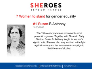 7 Women to stand for gender equality
#1 Susan B Anthony
1820-1906
The 19th century women’s movement’s most
powerful organizer. Together with Elizabeth Cady
Stanton, Susan B. Anthony fought for women’s
right to vote. She was also very involved in the fight
against slavery and the temperance campaign to
limit the use of alcohol.
facebook.com/sheroesindia twitter.com/SHEROESIndia www.sheroes.in| |
 