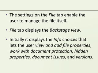 • The settings on the File tab enable the
user to manage the file itself.
• File tab displays the Backstage view.
• Initially it displays the Info choices that
lets the user view and add file properties,
work with document protection, hidden
properties, document issues, and versions.
 
