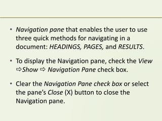 • Navigation pane that enables the user to use
three quick methods for navigating in a
document: HEADINGS, PAGES, and RESULTS.
• To display the Navigation pane, check the View
Show  Navigation Pane check box.
• Clear the Navigation Pane check box or select
the pane’s Close (X) button to close the
Navigation pane.
 