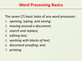 Word Processing Basics
The seven (7) basic tasks of any word processor:
1. opening, typing, and saving;
2. moving around a document;
3. search and replace;
4. editing text;
5. working with blocks of text;
6. document proofing; and
7. printing.
 