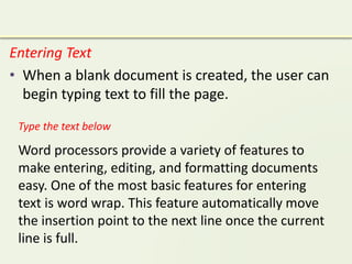 Entering Text
• When a blank document is created, the user can
begin typing text to fill the page.
Word processors provide a variety of features to
make entering, editing, and formatting documents
easy. One of the most basic features for entering
text is word wrap. This feature automatically move
the insertion point to the next line once the current
line is full.
Type the text below
 