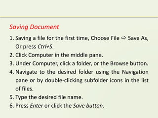 Saving Document
1. Saving a file for the first time, Choose File  Save As,
Or press Ctrl+S.
2. Click Computer in the middle pane.
3. Under Computer, click a folder, or the Browse button.
4. Navigate to the desired folder using the Navigation
pane or by double-clicking subfolder icons in the list
of files.
5. Type the desired file name.
6. Press Enter or click the Save button.
 