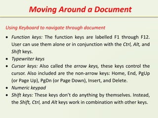 Moving Around a Document
Using Keyboard to navigate through document
 Function keys: The function keys are labelled F1 through F12.
User can use them alone or in conjunction with the Ctrl, Alt, and
Shift keys.
 Typewriter keys
 Cursor keys: Also called the arrow keys, these keys control the
cursor. Also included are the non-arrow keys: Home, End, PgUp
(or Page Up), PgDn (or Page Down), Insert, and Delete.
 Numeric keypad
 Shift keys: These keys don’t do anything by themselves. Instead,
the Shift, Ctrl, and Alt keys work in combination with other keys.
 