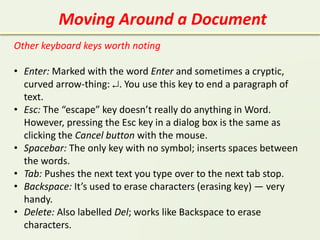 Moving Around a Document
Other keyboard keys worth noting
• Enter: Marked with the word Enter and sometimes a cryptic,
curved arrow-thing: . You use this key to end a paragraph of
text.
• Esc: The “escape” key doesn’t really do anything in Word.
However, pressing the Esc key in a dialog box is the same as
clicking the Cancel button with the mouse.
• Spacebar: The only key with no symbol; inserts spaces between
the words.
• Tab: Pushes the next text you type over to the next tab stop.
• Backspace: It’s used to erase characters (erasing key) — very
handy.
• Delete: Also labelled Del; works like Backspace to erase
characters.
 