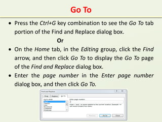 Go To
 Press the Ctrl+G key combination to see the Go To tab
portion of the Find and Replace dialog box.
Or
 On the Home tab, in the Editing group, click the Find
arrow, and then click Go To to display the Go To page
of the Find and Replace dialog box.
 Enter the page number in the Enter page number
dialog box, and then click Go To.
 