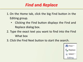 Find and Replace
1. On the Home tab, click the big Find button in the
Editing group.
• Clicking the Find button displays the Find and
Replace dialog box.
2. Type the exact text you want to find into the Find
What box
3. Click the Find Next button to start the search.
 