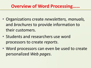 Overview of Word Processing……
• Organizations create newsletters, manuals,
and brochures to provide information to
their customers.
• Students and researchers use word
processors to create reports.
• Word processors can even be used to create
personalized Web pages.
 