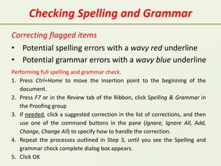 Checking Spelling and Grammar
Correcting flagged items
• Potential spelling errors with a wavy red underline
• Potential grammar errors with a wavy blue underline
Performing full spelling and grammar check.
1. Press Ctrl+Home to move the insertion point to the beginning of the
document.
2. Press F7 or in the Review tab of the Ribbon, click Spelling & Grammar in
the Proofing group
3. If needed, click a suggested correction in the list of corrections, and then
use one of the command buttons in the pane (Ignore, Ignore All, Add,
Change, Change All) to specify how to handle the correction.
4. Repeat the processes outlined in Step 3, until you see the Spelling and
grammar check complete dialog box appears.
5. Click OK
 