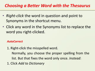 Choosing a Better Word with the Thesaurus
• Right-click the word in question and point to
Synonyms in the shortcut menu.
• Click any word in the Synonyms list to replace the
word you right-clicked.
AutoCorrect
1. Right-click the misspelled word.
Normally, you choose the proper spelling from the
list. But that fixes the word only once. Instead:
1. Click Add to Dictionary
 