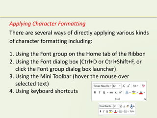 Applying Character Formatting
There are several ways of directly applying various kinds
of character formatting including:
1. Using the Font group on the Home tab of the Ribbon
2. Using the Font dialog box (Ctrl+D or Ctrl+Shift+F, or
click the Font group dialog box launcher)
3. Using the Mini Toolbar (hover the mouse over
selected text)
4. Using keyboard shortcuts
 