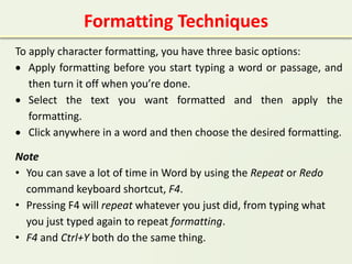 Formatting Techniques
To apply character formatting, you have three basic options:
 Apply formatting before you start typing a word or passage, and
then turn it off when you’re done.
 Select the text you want formatted and then apply the
formatting.
 Click anywhere in a word and then choose the desired formatting.
Note
• You can save a lot of time in Word by using the Repeat or Redo
command keyboard shortcut, F4.
• Pressing F4 will repeat whatever you just did, from typing what
you just typed again to repeat formatting.
• F4 and Ctrl+Y both do the same thing.
 