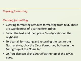 Copying formatting
Clearing formatting
• Clearing formatting removes formatting from text. There
are two degrees of clearing formatting:
• Select the text and then press Ctrl+Spacebar on the
keyboard.
• To clear all formatting and returning the text to the
Normal style, click the Clear Formatting button in the
Font group of the Home tab.
• Or, You also can click Clear All at the top of the Styles
pane.
 