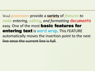 Word processors provide a variety of features to
make entering, editing, and formatting documents
easy. One of the most basic features for
entering text is word wrap. This FEATURE
automatically moves the insertion point to the next
line once the current line is full.
 