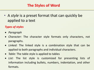 • A style is a preset format that can quickly be
applied to a text
The Styles of Word
Types of styles
 Paragraph
 Character: The character style formats only characters, not
paragraphs.
 Linked: The linked style is a combination style that can be
applied to both paragraphs and individual characters.
 Table: The table style is applied to tables
 List: The list style is customized for presenting lists of
information including bullets, numbers, indentation, and other
formats.
 